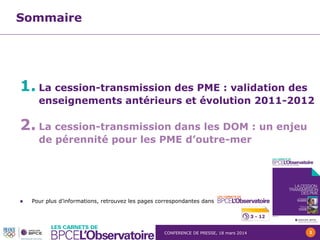 CONFERENCE DE PRESSE, 18 mars 2014 2
Sommaire
1. La cession-transmission des PME : validation des
enseignements antérieurs et évolution 2011-2012
2. La cession-transmission dans les DOM : un enjeu
de pérennité pour les PME d’outre-mer
 Pour plus d’informations, retrouvez les pages correspondantes dans
3 - 12
 