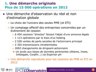CONFERENCE DE PRESSE, 18 mars 2014 3
1. Une démarche originale
Plus de 15 000 opérations en 2012
 Une démarche d’observation du réel et non
d’estimation globale
> Le choix de l’univers des seules PME (et ETI)
> Un comptage effectif des entreprises concernées par un
événement de cession
• 6 454 cessions "directes" faisant l’objet d’une annonce légale
• 1 113 opérations par le biais d’un holding
• 2 528 ventes de parts sociales de l’actionnaire principal
• 2 355 transmissions intrafamiliales
• 2692 changements de dirigeant-actionnaire
 Un accès aux bases de données pertinentes (Altares, Insee,
Infolegale, Corpfin…) via Experian pH
> Une démarche reproduite pour les cessions de PME et ETI en
2012
 