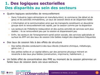 CONFERENCE DE PRESSE, 18 mars 2014 6
 Quatre logiques sectorielles de renouvellement
> Dans l’industrie (agro-alimentaire et manufacturière), le commerce (de détail et de
gros) et les activités immobilières, un taux de cession élevé et de disparition faible
> L’information et la communication ainsi que les transports constituent un deuxième
groupe dont le renouvellement est rapide, par la cession comme par la disparition
> Les secteurs de l’hôtellerie-restauration et des autres activités de services sont plus
stables : ils se renouvellent peu par la cession et disparaissent peu
> Enfin, les secteurs de l’enseignement santé action sociale, des services spécialisés et
surtout du BTP ont des taux de cession très faibles malgré des disparitions fréquentes
 Des taux de cession liés à des effets de structure
> Des tailles élevées conduisent à des taux élevés (industrie chimique, métallurgie,
génie civil…)
> Des petites tailles et un capital détenu par des personne physique mènent en
revanche à des taux plus faibles (construction, imprimerie, habillement…)
 Un faible effet de concentration des PME au moment de la cession pérennise un
faible taux de cession dans ces sous-secteurs
1. Des logiques sectorielles
Des disparités au sein des secteurs
 