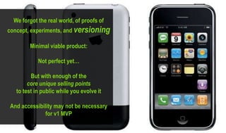 We forgot the real world, of proofs of
concept, experiments, and versioning
Minimal viable product:
Not perfect yet…
But with enough of the
core unique selling points
to test in public while you evolve it
And accessibility may not be necessary
for v1 MVP
 