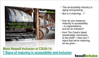 More Hassell Inclusion at CSUN-14:
7 Signs of maturing in accessibility and inclusion
• The accessibility industry is
aging and growing…
• But is it maturing…?
• how do you measure
maturity in accessibility
- in organisations,
and as an industry?
• from Tim Cook’s latest
shareholder comments
to the IAAP – here are 7
signs that we’re maturing
as we grow…
 