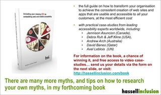 • the full guide on how to transform your organisation
to achieve the consistent creation of web sites and
apps that are usable and accessible to all your
customers, at the most efficient cost
• with practical case-studies from leading
accessibility experts worldwide, including:
• Jennison Asuncion (Canada),
• Debra Ruh & Jeff Kline (USA),
• Andrew Arch (Australia)
• David Banes (Qatar)
• Axel Leblois (UN)
For information on the book, a chance of
winning it, and free access to video case-
studies… send us your details via the form on
the next slide, or visit:
http://hassellinclusion.com/book
There are many more myths, and tips on how to research
your own myths, in my forthcoming book
 