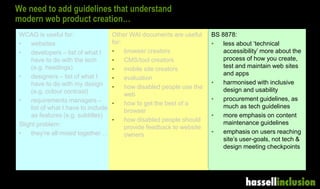 We need to add guidelines that understand
modern web product creation…
WCAG is useful for:
• websites
• developers – list of what I
have to do with the tech
(e.g. headings)
• designers – list of what I
have to do with my design
(e.g. colour contrast)
• requirements managers –
list of what I have to include
as features (e.g. subtitles)
Slight problem:
• they’re all mixed together…
Other WAI documents are useful
for:
• browser creators
• CMS/tool creators
• mobile site creators
• evaluation
• how disabled people use the
web
• how to get the best of a
browser
• how disabled people should
provide feedback to website
owners
BS 8878:
• less about ‘technical
accessibility’ more about the
process of how you create,
test and maintain web sites
and apps
• harmonised with inclusive
design and usability
• procurement guidelines, as
much as tech guidelines
• more emphasis on content
maintenance guidelines
• emphasis on users reaching
site’s user-goals, not tech &
design meeting checkpoints
 