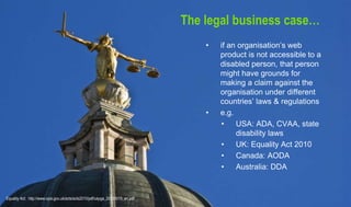 The legal business case…
• if an organisation’s web
product is not accessible to a
disabled person, that person
might have grounds for
making a claim against the
organisation under different
countries’ laws & regulations
• e.g.
• USA: ADA, CVAA, state
disability laws
• UK: Equality Act 2010
• Canada: AODA
• Australia: DDA
Equality Act: http://www.opsi.gov.uk/acts/acts2010/pdf/ukpga_20100015_en.pdf
 