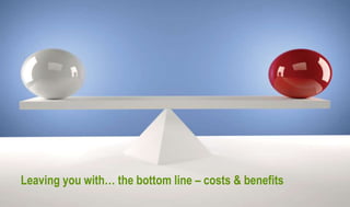 Leaving you with… the bottom line – costs & benefits
 