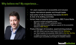 Why believe me? My experience…
• 13+ years experience in accessibility and inclusion
• regular international speaker and thought leader
• lead author of UK Accessibility Standards BS 8878
& chair of its drafting committee
• former Head of Usability & Accessibility, BBC Future Media
• led work to embed accessibility across
BBC web, mobile and IPTV production teams
• Won BIMA 2008 & Access-IT@Home awards for the accessibility
features of BBC iPlayer
• Product Manager of innovative, award-winning products:
• won IMS Global Learning Impact Award 2010 for MyDisplay
• won ‘Best Usability & Accessibility’ BIMA 2006 for My Web, My Way
• 3 x Bafta-nominated for rich-media eLearning projects using
breakthrough accessibility technologies for disabled children
 