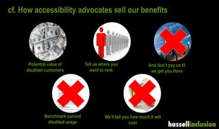 cf. How accessibility advocates sell our benefits
Potential value of
disabled customers
Benchmark current
disabled usage
And don’t pay us til
we get you there
We’ll tell you how much it will
cost
Tell us where you
want to rank
 