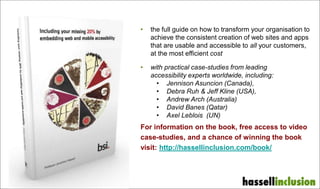 • the full guide on how to transform your organisation to
achieve the consistent creation of web sites and apps
that are usable and accessible to all your customers,
at the most efficient cost
• with practical case-studies from leading
accessibility experts worldwide, including:
• Jennison Asuncion (Canada),
• Debra Ruh & Jeff Kline (USA),
• Andrew Arch (Australia)
• David Banes (Qatar)
• Axel Leblois (UN)
For information on the book, free access to video
case-studies, and a chance of winning the book
visit: http://hassellinclusion.com/book/
 