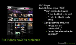 But it does have its problems
BBC iPlayer
disability focus group (2009)
• Vision impaired / dyslexic
• “I like the black – it’s cool”
• “I hate it – I find it really
tiring”
• Aging / learning difficulties
• “it was just too
overwhelming”
• “can’t there be a simpler
version?”
 