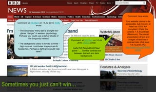 Comment: at 08:24am on 14 Jul 2010, thrifty
wrote:
* The secondary menu bar is a bright red -
glares "danger" in western psychology.
Perhaps you could use a darker shade of
the burgundy instead.
* The background colour is forced to white -
high contrast contributes to eye strain &
headaches. Perhaps a light grey would help
here?
Comment: at 08:05am on 14 Jul
2010, chris b wrote:
…
Awful 'UK News/World New'
panel - … Terrible contrast too
between the text and dark
background.
Comment: Ana wrote:
Your website claims to be
accessible, but it is not, at
least not 100% AA
compliant. It fails the
criteria: 1.4.3 Contrast
(Minimum): The visual
presentation of text and
images of text has a
contrast ratio of at least
4.5:1(Level AA)-
http://www.w3.org/TR/WC
AG20/
Sometimes you just can’t win…
 