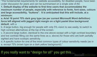 “The fundamental requirements for website accessibility, for disabled people, have been
under discussion for years and can be summarised on a single side of A4:
1. Default display of the website to first time users that accommodates the
maximum number of people, especially with reference to fonts, font sizes, colours
and large accessibility, “buttons”. It is anticipated that this will include, at a
minimum:
a. Arial 18 point 75% dark grey type (as per current Microsoft Word definition)
force left aligned with jagged right margin on a light pastel blue background
default, with a
b. A large button, big enough for people with only 5% vision to see easily, to switch to
high contrast alternatives at the top of the screen.
c. A second large button, identical to the one above except with a high contrast boundary
and low contrast filling (on the same lines as a. above) for those who are both partially
sighted and have scotopic sensitivity.
d. A specific button for one of the most common types of colour sensitivity needs (as in
a. except 75% brown type on a dark yellow background).”
If you really want to “design for all” you get this…
 