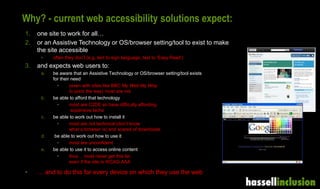 Why? - current web accessibility solutions expect:
1. one site to work for all…
2. or an Assistive Technology or OS/browser setting/tool to exist to make
the site accessible
• often they don’t (e.g. text to sign language, text to ‘Easy Read’)
3. and expects web users to:
a. be aware that an Assistive Technology or OS/browser setting/tool exists
for their need
• (even with sites like BBC My Web My Way
to point the way) most are not
b. be able to afford that technology
• most are C2DE so have difficulty affording
expensive techs
c. be able to work out how to install it
• most are not technical (don’t know
what a browser is) and scared of downloads
d. be able to work out how to use it
• most are unconfident
e. be able to use it to access online content
• thus… most never get this far,
even if the site is WCAG AAA
• … and to do this for every device on which they use the web
 