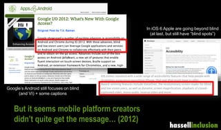 But it seems mobile platform creators
didn’t quite get the message… (2012)
In iOS 6 Apple are going beyond blind
(at last, but still have “blind spots”)
Google’s Android still focuses on blind
(and VI) + some captions
 