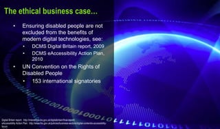 The ethical business case…
• Ensuring disabled people are not
excluded from the benefits of
modern digital technologies, see:
• DCMS Digital Britain report, 2009
• DCMS eAccessibility Action Plan,
2010
• UN Convention on the Rights of
Disabled People
• 153 international signatories
Digital Britain report: http://interactive.bis.gov.uk/digitalbritain/final-report/
eAccessibility Action Plan: http://www.bis.gov.uk/policies/business-sectors/digital-content/e-accessibility-
forum
 