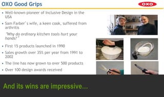© 2011 Centre for Business Innovation Ltd
- 58 -
Centre for Business Innovation
“Connected Communities, helping you Do more with Less” Engineering Design Centre
OXO Good Grips
• Well-known pioneer of Inclusive Design in the
USA
• Sam Farber’s wife, a keen cook, suffered from
arthritis
“Why do ordinary kitchen tools hurt your
hands?”
• First 15 products launched in 1990
• Sales growth over 35% per year from 1991 to
2002
• The line has now grown to over 500 products
• Over 100 design awards received
And its wins are impressive…
 