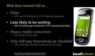 What does research tell us…
• Older
– 47% over 65 compared to 20% of general population
• Less likely to be working
– 43% of working age compared to 74% of general population
• Heavy media consumers
– Particularly TV and radio
• Only half see themselves as ‘disabled’
– This made little difference to attitudes to the media
Sources: Experience and expectations of disabled people (ODI 2008), TGI,
Disabled for Life (DWP 2002), BBC Talking Disability Phase 3 research
 