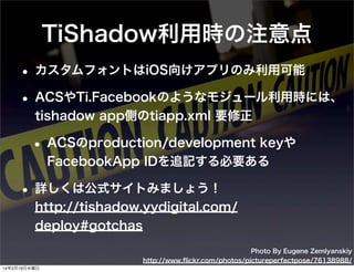 Photo By Eugene Zemlyanskiy
http://www.ﬂickr.com/photos/pictureperfectpose/76138988/
TiShadow利用時の注意点
• カスタムフォントはiOS向けアプリのみ利用可能
• ACSやTi.Facebookのようなモジュール利用時には、
tishadow app側のtiapp.xml 要修正
• ACSのproduction/development keyや
FacebookApp IDを追記する必要ある
• 詳しくは公式サイトみましょう！
http://tishadow.yydigital.com/
deploy#gotchas
14年3月19日水曜日
 