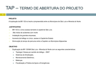 TAP – TERMO DE ABERTURA DO PROJETO
3
JUSTIFICATIVA
 BR 135 é o único acesso terrestre à capital de São Luís;
 Alto índice de acidentes com morte
 Instalação de grandes empresas;
 Aumento de tráfego no único acesso à Capital de Estado
 Diminuição do tempo de percurso entre a Capital e os Municípios Adjacentes
OBJETIVO
 Duplicação da BR 135/MA São Luís - Miranda do Norte com as seguintes características:
 Tipologia 3 faixas por sentido de tráfego – DNIT
 Sistemas de Sinalização,
 Monitoramento Eletrônico,
 Balanças
 Fiscalização e Prédios de Apoio a Emergências
PROJETO
A duplicação da BR 135 no trecho compreendido entre os Municípios de São Luís e Miranda do Norte
 