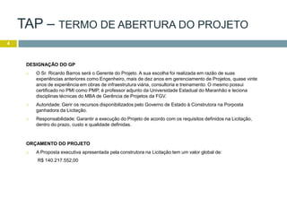 4
DESIGNAÇÃO DO GP
 O Sr. Ricardo Barros será o Gerente do Projeto. A sua escolha foi realizada em razão de suas
experiências anteriores como Engenheiro, mais de dez anos em gerenciamento de Projetos, quase vinte
anos de experiência em obras de infraestrutura viária, consultoria e treinamento. O mesmo possui
certificado no PMI como PMP, é professor adjunto da Universidade Estadual do Maranhão e leciona
disciplinas técnicas do MBA de Gerência de Projetos da FGV.
 Autoridade: Gerir os recursos disponibilizados pelo Governo de Estado à Construtora na Porposta
ganhadora da Licitação.
 Responsabilidade: Garantir a execução do Projeto de acordo com os requisitos definidos na Licitação,
dentro do prazo, custo e qualidade definidas.
ORÇAMENTO DO PROJETO
 A Proposta executiva apresentada pela construtora na Licitação tem um valor global de:
R$ 140.217.552,00
TAP – TERMO DE ABERTURA DO PROJETO
 