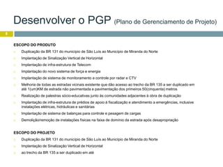 8
ESCOPO DO PRODUTO
 Duplicação da BR 131 do município de São Luís ao Município de Miranda do Norte
 Implantação de Sinalização Vertical de Horizontal
 Implantação de infra-estrutura de Telecom
 Implantação do novo sistema de força e energia
 Implantação de sistema de monitoramento e controle por radar e CTV
 Melhoria de todas as estradas vicinais existente que dão acesso ao trecho da BR 135 a ser duplicado em
até 1(um)KM de estrada não pavimentada e pavimentação dos primeiros 50(cinquenta) metros
 Realização de palestras sócio-educativas junto às comunidades adjacentes à obra de duplicação
 Implantação de infra-estrutura de prédios de apoio à fiscalização e atendimento a emergências, inclusive
instalações elétricas, hidráulicas e sanitárias
 Implantação de sistema de balanças para controle e pesagem de cargas
 Demolição/remoção de instalações físicas na faixa de domínio da estrada após desapropriação
ESCOPO DO PROJETO
 Duplicação da BR 131 do município de São Luís ao Município de Miranda do Norte
 Implantação de Sinalização Vertical de Horizontal
 ao trecho da BR 135 a ser duplicado em até
Desenvolver o PGP (Plano de Gerenciamento de Projeto)
 