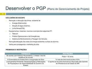 9
EXCLUSÕES DE ESCOPO
 Remoção e relocação das linhas existente de:
 Energia (Eletronorte);
 Adução de água (Caema);
 Linha férrea(CFN)
 Equipamentos, materiais, insumos e serviços dos seguintes PT:
 Telecom
 Prédios Operacionais e de Emergências
 Sistema de Monitoramento e Pesagem de Veículos
 Remoção/relocação das redes de energia existentes na faixa de domínio
 Verba para propaganda e marketing da obra
PREMISSAS RESTRIÇÕES
De acordo com histórico Pluviométrico, 3 meses / ano há
existência de chuvas.
Prazo = 02 anos.
A Governadora do Estado fará a inauguração da Obra. % mão-de-obra local na obra ≥70%.
Licenciamento Ambiental, Desapropriações e Relocações
de Populações é da responsabilidade do Governo do
Estado,
O aporte de recursos financeiros è Aprovado pelo Gerente
de Infraestrutura do Estado do MA.
PREMISSAS E RESTRIÇÕES
Desenvolver o PGP (Plano de Gerenciamento de Projeto)
 