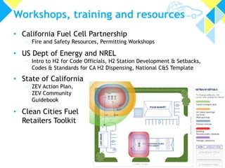 Workshops, training and resources
• California Fuel Cell Partnership

» Fire and Safety Resources, Permitting Workshops

• US Dept of Energy and NREL

» Intro to H2 for Code Officials, H2 Station Development & Setbacks,
Codes & Standards for CA H2 Dispensing, National C&S Template

• State of California
» ZEV Action Plan,
ZEV Community
Guidebook

• Clean Cities Fuel
Retailers Toolkit

13

 