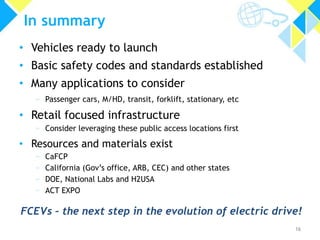 In summary
• Vehicles ready to launch
• Basic safety codes and standards established

• Many applications to consider
» Passenger cars, M/HD, transit, forklift, stationary, etc

• Retail focused infrastructure
» Consider leveraging these public access locations first

• Resources and materials exist
»
»
»
»

CaFCP
California (Gov’s office, ARB, CEC) and other states
DOE, National Labs and H2USA
ACT EXPO

FCEVs – the next step in the evolution of electric drive!
16

 