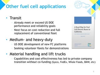 Other fuel cell applications
• Transit
» Already meet or exceed US DOE
performance and reliability goals
» Next focus on cost reduction and full
replacement of conventional fleet

• Medium- and heavy-duty
» US DOE development of new FC platforms
» Seeking volunteer fleets for demonstrations

• Material handling and lift trucks
» Capabilities and cost effectiveness has led to private company
transition without co-funding (Sysco, FedEx, Whole Foods, BMW, etc)

5

 