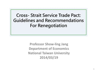 Cross- Strait Service Trade Pact:
Guidelines and Recommendations
For Renegotiation
Professor Show-ling Jang
Department of Economics
National Taiwan University
2014/03/19
1
 