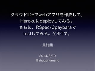 クラウドIDEでwebアプリを作成して、
Herokuにdeployしてみる。
さらに、RSpec/Cpaybaraで
testしてみる。全3回で。
2014/3/19
@shugonumano
最終回
 