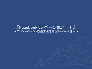 『Facebookリノベーション！！』
～エンゲージメントを最大化させるFacebook運用～
 