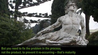 But you need to fix the problem in the process,
not the product, to prevent it re-occurring – that’s maturity
 
