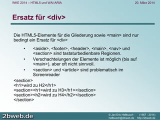 20. März 2014
© Jan Eric Hellbusch (1967 - 2014)
hellbusch@2bweb.de http://2bweb.de
WKE 2014 – HTML5 und WAI-ARIA
Ersatz für <div>
Die HTML5-Elemente für die Gliederung sowie <main> sind nur
bedingt ein Ersatz für <div>
• <aside>, <footer>, <header>, <main>, <nav> und
<section> sind tastaturbedienbare Regionen.
• Verschachtelungen der Elemente ist möglich (bis auf
<main>), aber oft nicht sinnvoll.
• <section> und <article> sind problematisch im
Screenreader
<section>
<h1>wird zu H2</h1>
<section><h1>wird zu H3</h1></section>
<section><h2>wird zu H4</h2></section>
</section>
 