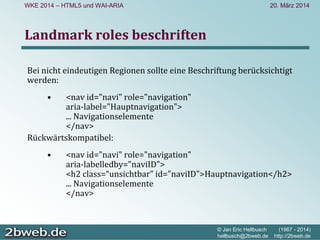 20. März 2014
© Jan Eric Hellbusch (1967 - 2014)
hellbusch@2bweb.de http://2bweb.de
WKE 2014 – HTML5 und WAI-ARIA
Landmark roles beschriften
Bei nicht eindeutigen Regionen sollte eine Beschriftung berücksichtigt 
werden:
• <nav id="navi" role="navigation" 
aria‐label="Hauptnavigation"> 
... Navigationselemente 
</nav>
Rückwärtskompatibel:
• <nav id="navi" role="navigation" 
aria‐labelledby="naviID">
<h2 class=“unsichtbar” id="naviID">Hauptnavigation</h2>
... Navigationselemente 
</nav>
 