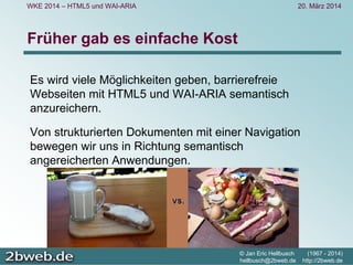 20. März 2014
© Jan Eric Hellbusch (1967 - 2014)
hellbusch@2bweb.de http://2bweb.de
WKE 2014 – HTML5 und WAI-ARIA
Früher gab es einfache Kost
Es wird viele Möglichkeiten geben, barrierefreie
Webseiten mit HTML5 und WAI-ARIA semantisch
anzureichern.
Von strukturierten Dokumenten mit einer Navigation
bewegen wir uns in Richtung semantisch
angereicherten Anwendungen.
 