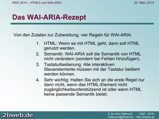 20. März 2014
© Jan Eric Hellbusch (1967 - 2014)
hellbusch@2bweb.de http://2bweb.de
WKE 2014 – HTML5 und WAI-ARIA
Das WAI-ARIA-Rezept
Von den Zutaten zur Zubereitung; vier Regeln für WAI-ARIA:
1. HTML: Wenn es mit HTML geht, dann soll HTML
genutzt werden.
2. Semantik: WAI-ARIA soll die Semantik von HTML
nicht verändern (sondern bei Fehlen hinzufügen).
3. Tastaturbedienung: Alle interaktiven
Steuerelemente müssen mit der Tastatur bedient
werden können.
4. Sehr wichtig: Halten Sie sich an die erste Regel nur
dann nicht, wenn das HTML-Element nicht
zugänglichkeitsunterstützend ist oder wenn HTML
keine passende Semantik bietet.
 