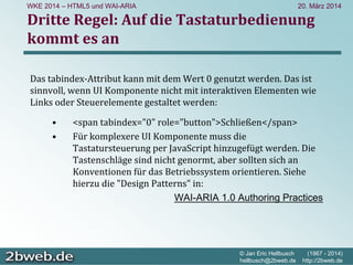 20. März 2014
© Jan Eric Hellbusch (1967 - 2014)
hellbusch@2bweb.de http://2bweb.de
WKE 2014 – HTML5 und WAI-ARIA
Dritte Regel: Auf die Tastaturbedienung
kommt es an
Das tabindex‐Attribut kann mit dem Wert 0 genutzt werden. Das ist
sinnvoll, wenn UI Komponente nicht mit interaktiven Elementen wie
Links oder Steuerelemente gestaltet werden:
• <span tabindex="0" role="button">Schließen</span>
• Für komplexere UI Komponente muss die 
Tastatursteuerung per JavaScript hinzugefügt werden. Die 
Tastenschläge sind nicht genormt, aber sollten sich an 
Konventionen für das Betriebssystem orientieren. Siehe
hierzu die "Design Patterns" in:
WAI-ARIA 1.0 Authoring Practices
 