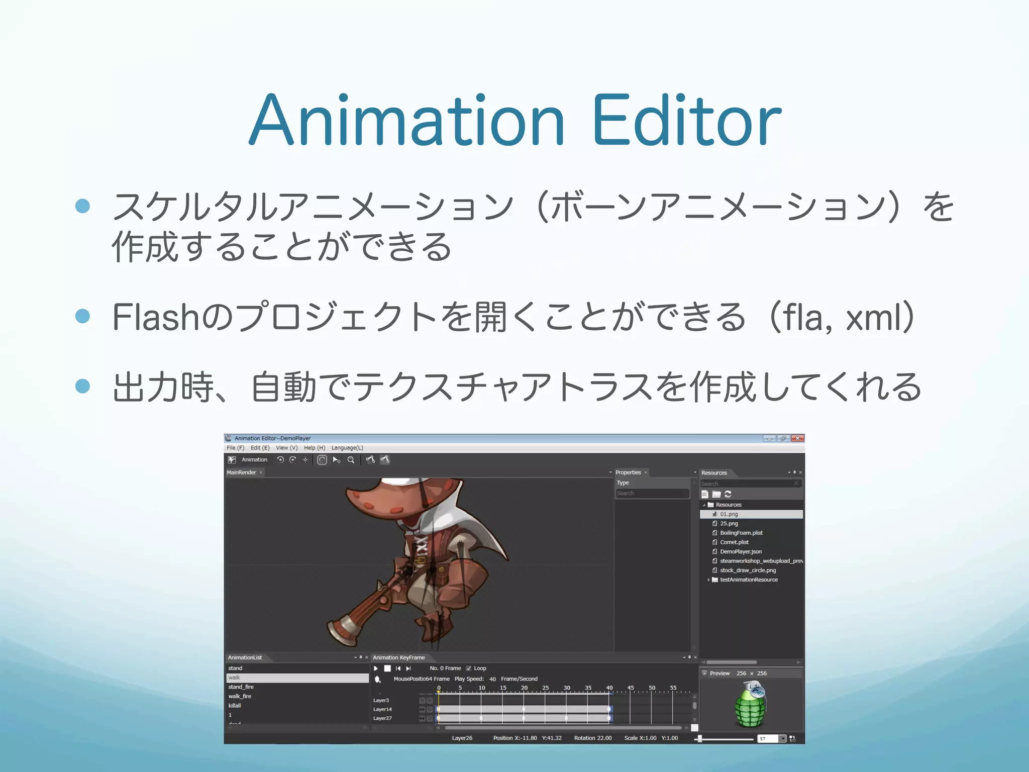 Animation Editor
—  スケルタルアニメーション（ボーンアニメーション）を
作成することができる
—  Flashのプロジェクトを開くことができる（ﬂa, xml）
—  出力時、自動でテクスチャアトラスを作成してくれる
 