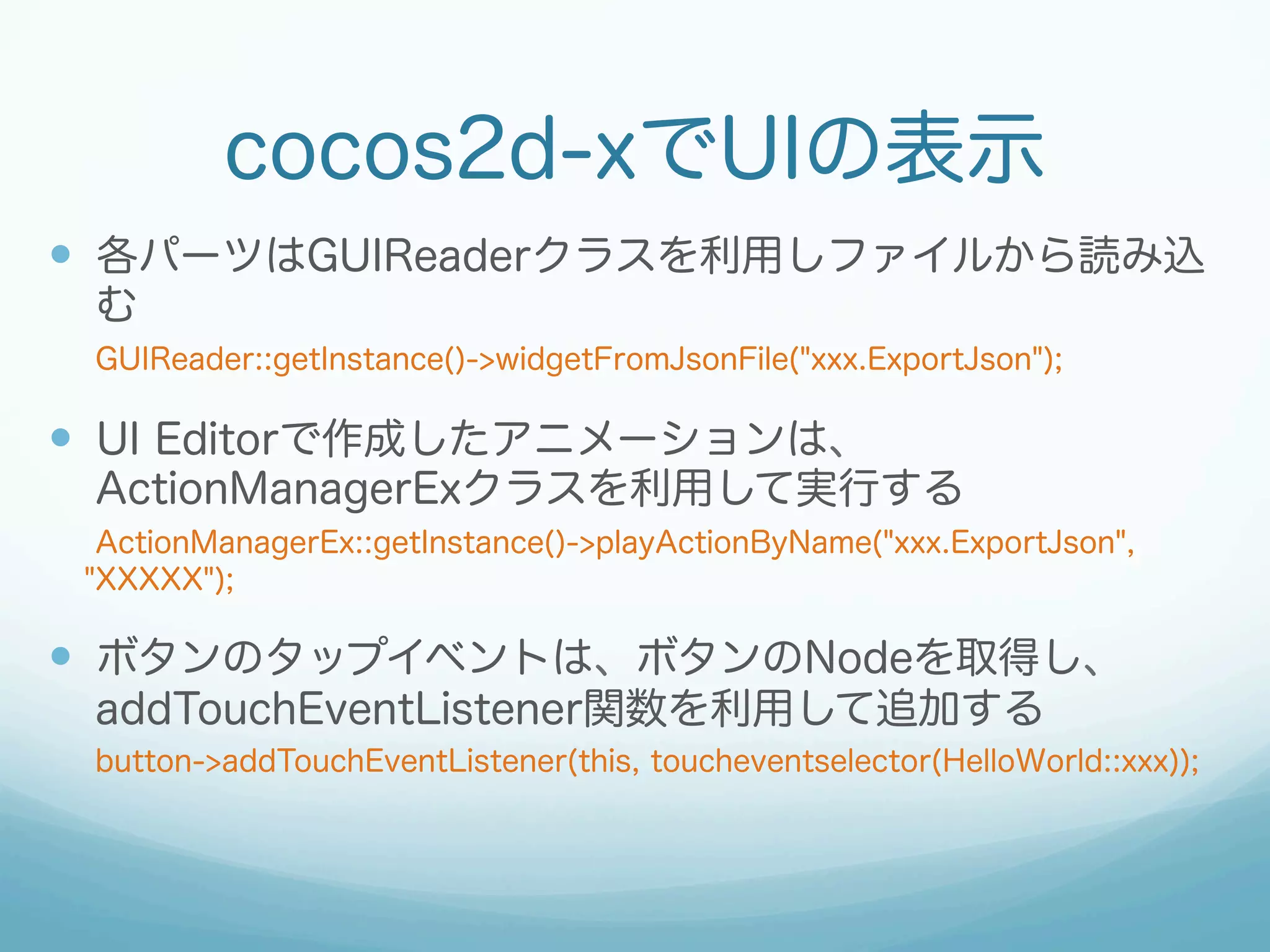cocos2d-xでUIの表示
—  各パーツはGUIReaderクラスを利用しファイルから読み込
む
GUIReader::getInstance()->widgetFromJsonFile("xxx.ExportJson");
—  UI Editorで作成したアニメーションは、
ActionManagerExクラスを利用して実行する
ActionManagerEx::getInstance()->playActionByName("xxx.ExportJson",
"XXXXX");
—  ボタンのタップイベントは、ボタンのNodeを取得し、
addTouchEventListener関数を利用して追加する
button->addTouchEventListener(this, toucheventselector(HelloWorld::xxx));
 