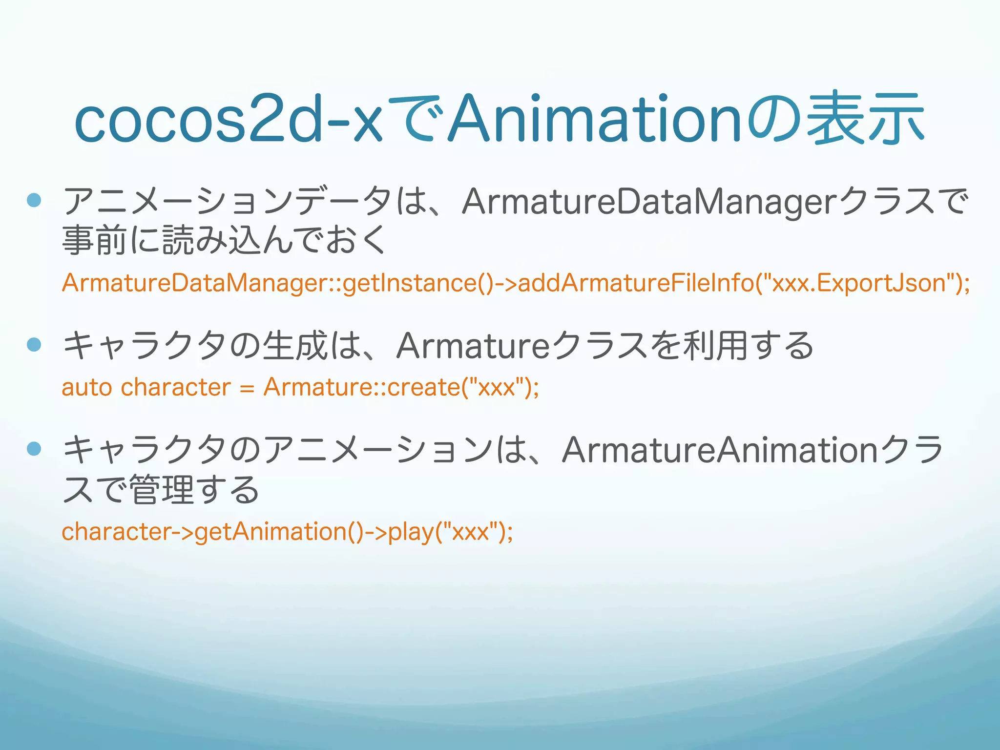 cocos2d-xでAnimationの表示
—  アニメーションデータは、ArmatureDataManagerクラスで
事前に読み込んでおく
ArmatureDataManager::getInstance()->addArmatureFileInfo("xxx.ExportJson");
—  キャラクタの生成は、Armatureクラスを利用する
auto character = Armature::create("xxx");
—  キャラクタのアニメーションは、ArmatureAnimationクラ
スで管理する
character->getAnimation()->play("xxx");
 