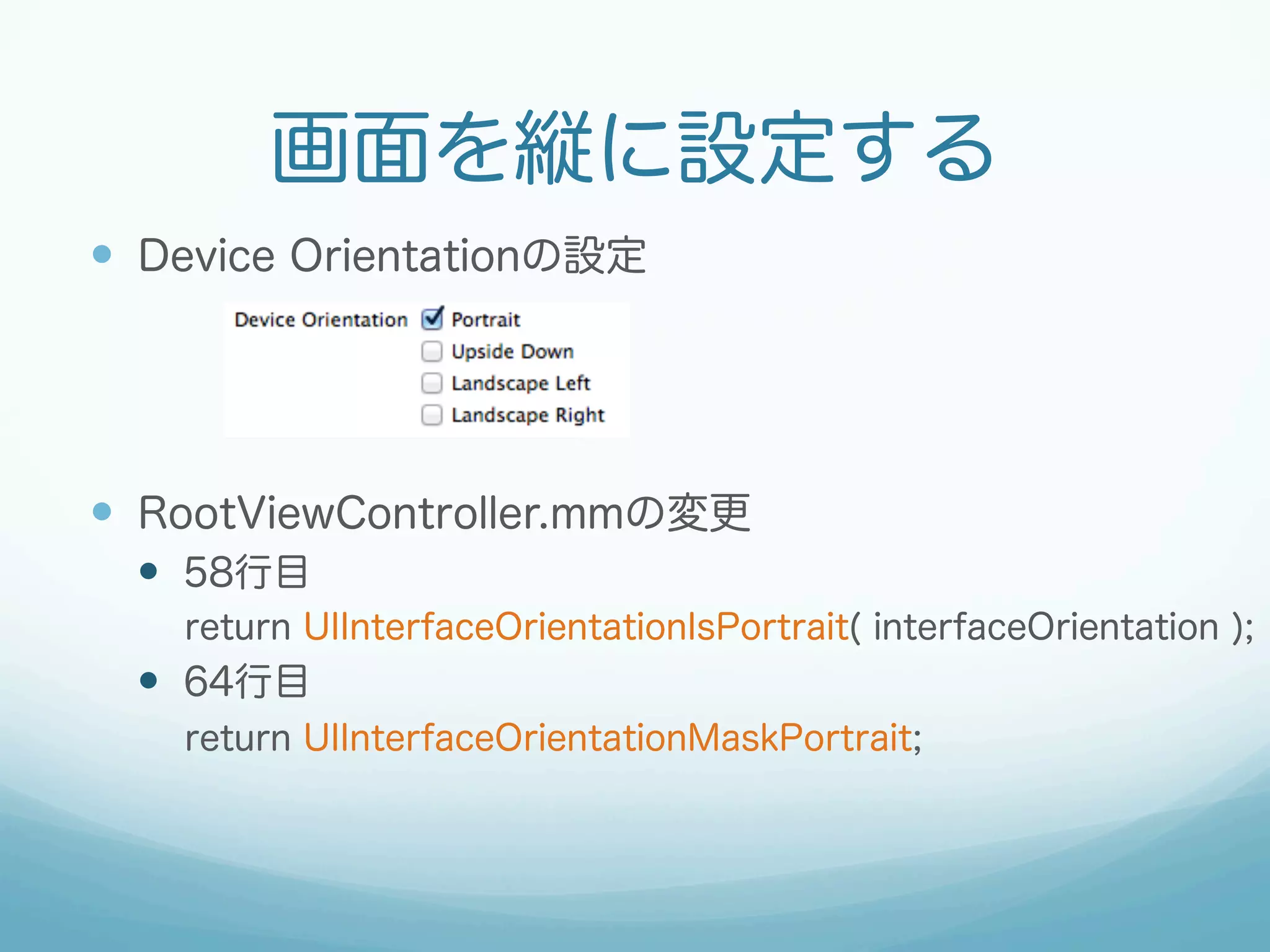 画面を縦に設定する
—  Device Orientationの設定
—  RootViewController.mmの変更
—  58行目
return UIInterfaceOrientationIsPortrait( interfaceOrientation );
—  64行目
return UIInterfaceOrientationMaskPortrait;
 