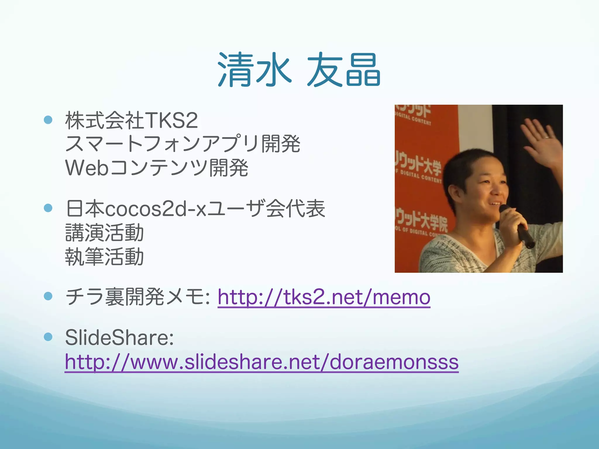 清水 友晶
—  株式会社TKS2
スマートフォンアプリ開発
Webコンテンツ開発
—  日本cocos2d-xユーザ会代表
講演活動
執筆活動
—  チラ裏開発メモ: http://tks2.net/memo
—  SlideShare:
http://www.slideshare.net/doraemonsss
 