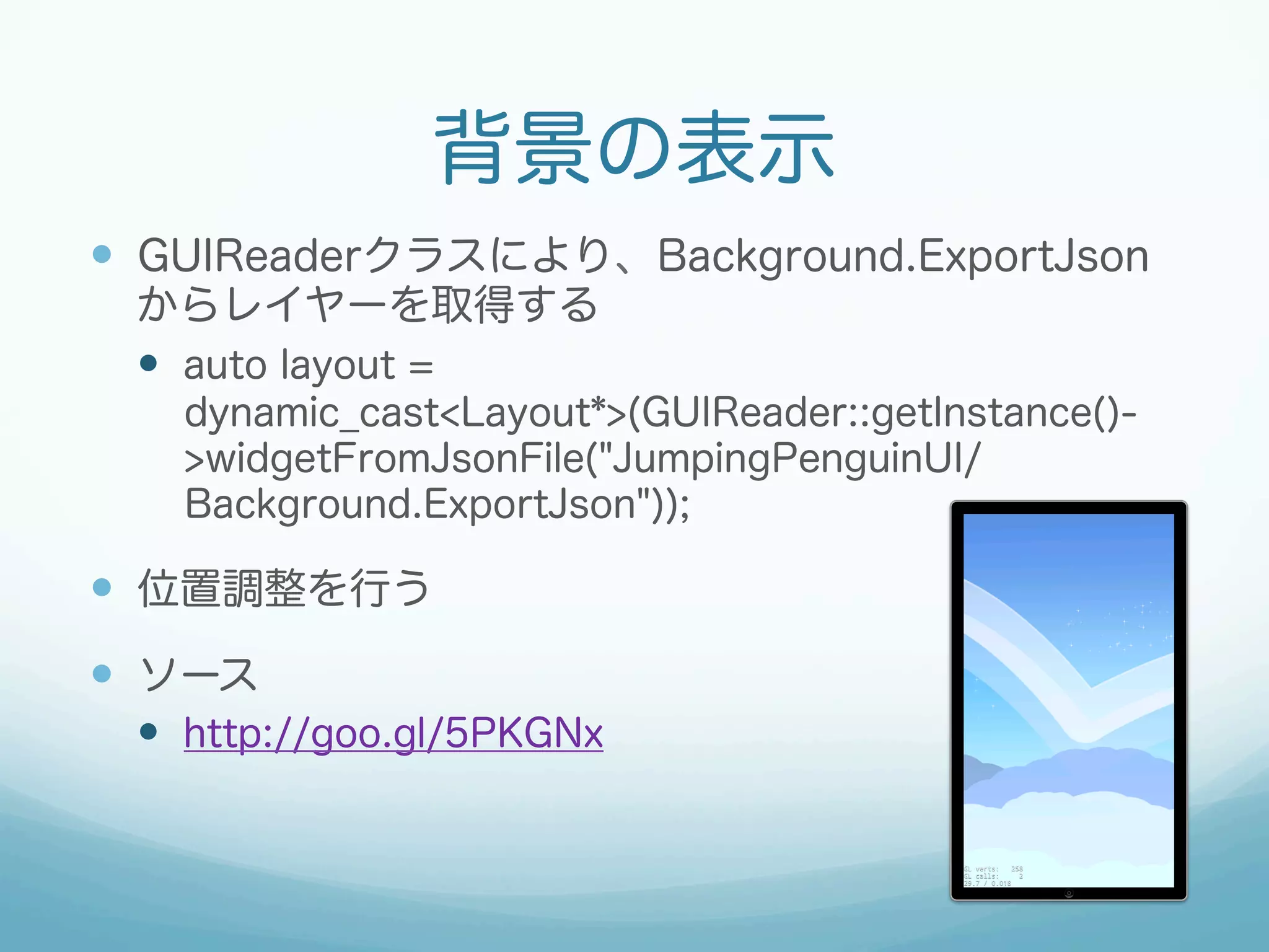 背景の表示
—  GUIReaderクラスにより、Background.ExportJson
からレイヤーを取得する
—  auto layout =
dynamic_cast<Layout*>(GUIReader::getInstance()-
>widgetFromJsonFile("JumpingPenguinUI/
Background.ExportJson"));
—  位置調整を行う
—  ソース
—  http://goo.gl/5PKGNx
 