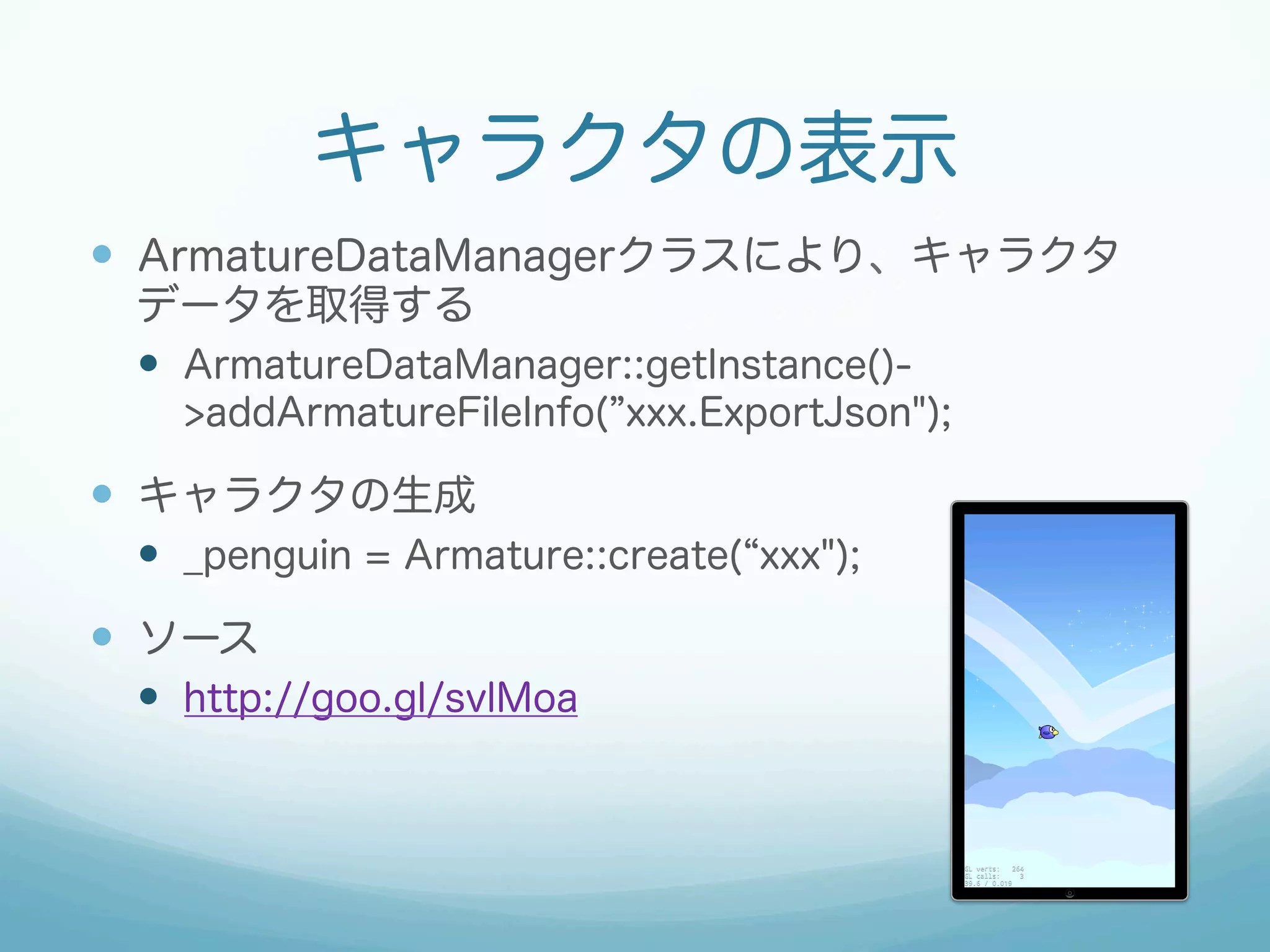 キャラクタの表示
—  ArmatureDataManagerクラスにより、キャラクタ
データを取得する
—  ArmatureDataManager::getInstance()-
>addArmatureFileInfo( xxx.ExportJson");
—  キャラクタの生成
—  _penguin = Armature::create( xxx");
—  ソース
—  http://goo.gl/svlMoa
 