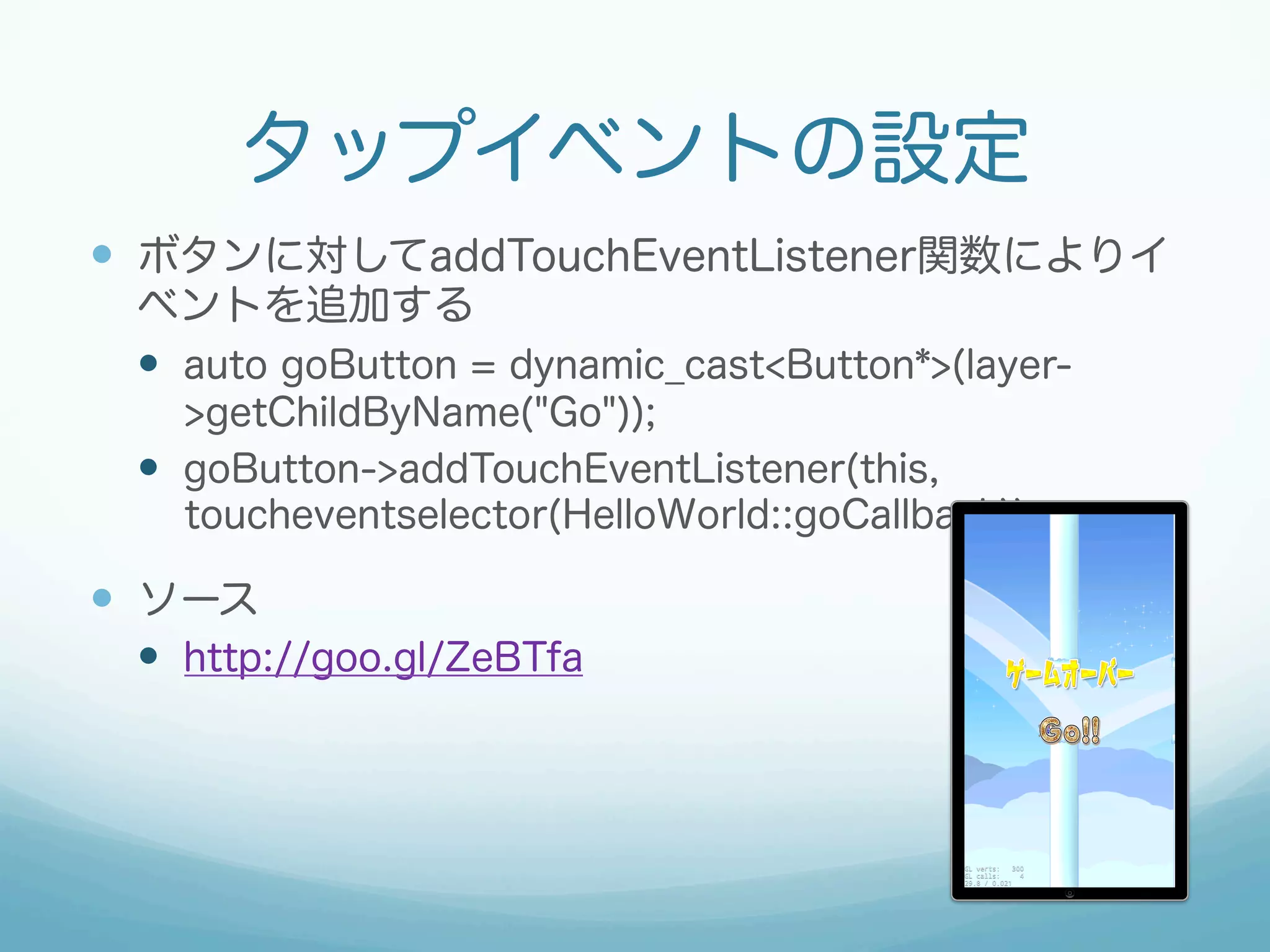 タップイベントの設定
—  ボタンに対してaddTouchEventListener関数によりイ
ベントを追加する
—  auto goButton = dynamic_cast<Button*>(layer-
>getChildByName("Go"));
—  goButton->addTouchEventListener(this,
toucheventselector(HelloWorld::goCallback));
—  ソース
—  http://goo.gl/ZeBTfa
 