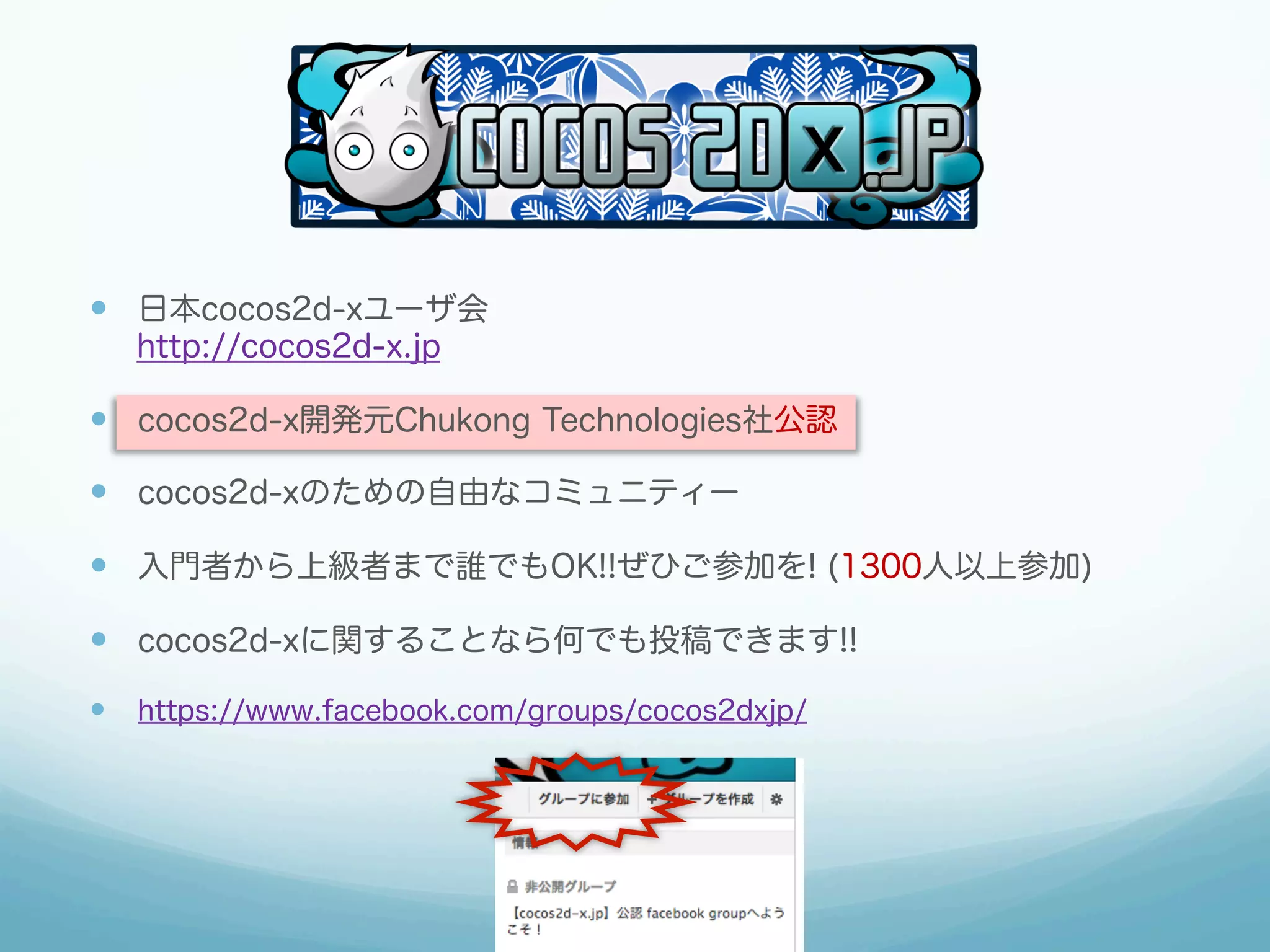 —  日本cocos2d-xユーザ会
http://cocos2d-x.jp
—  cocos2d-x開発元Chukong Technologies社公認
—  cocos2d-xのための自由なコミュニティー
—  入門者から上級者まで誰でもOK!!ぜひご参加を! (1300人以上参加)
—  cocos2d-xに関することなら何でも投稿できます!!
—  https://www.facebook.com/groups/cocos2dxjp/
 