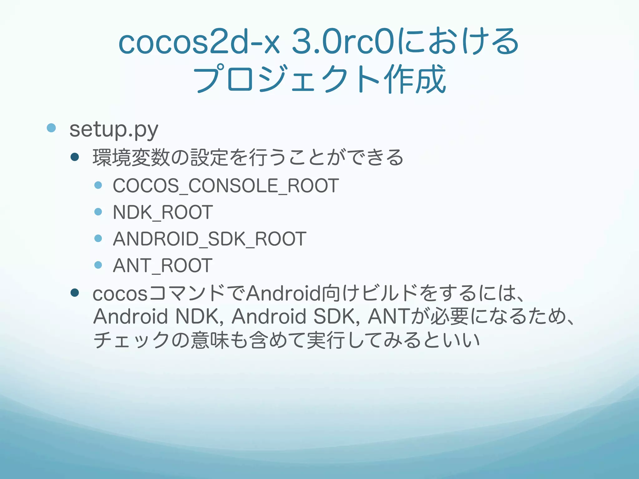 cocos2d-x 3.0rc0における
プロジェクト作成
—  setup.py
—  環境変数の設定を行うことができる
—  COCOS_CONSOLE_ROOT
—  NDK_ROOT
—  ANDROID_SDK_ROOT
—  ANT_ROOT
—  cocosコマンドでAndroid向けビルドをするには、
Android NDK, Android SDK, ANTが必要になるため、
チェックの意味も含めて実行してみるといい
 