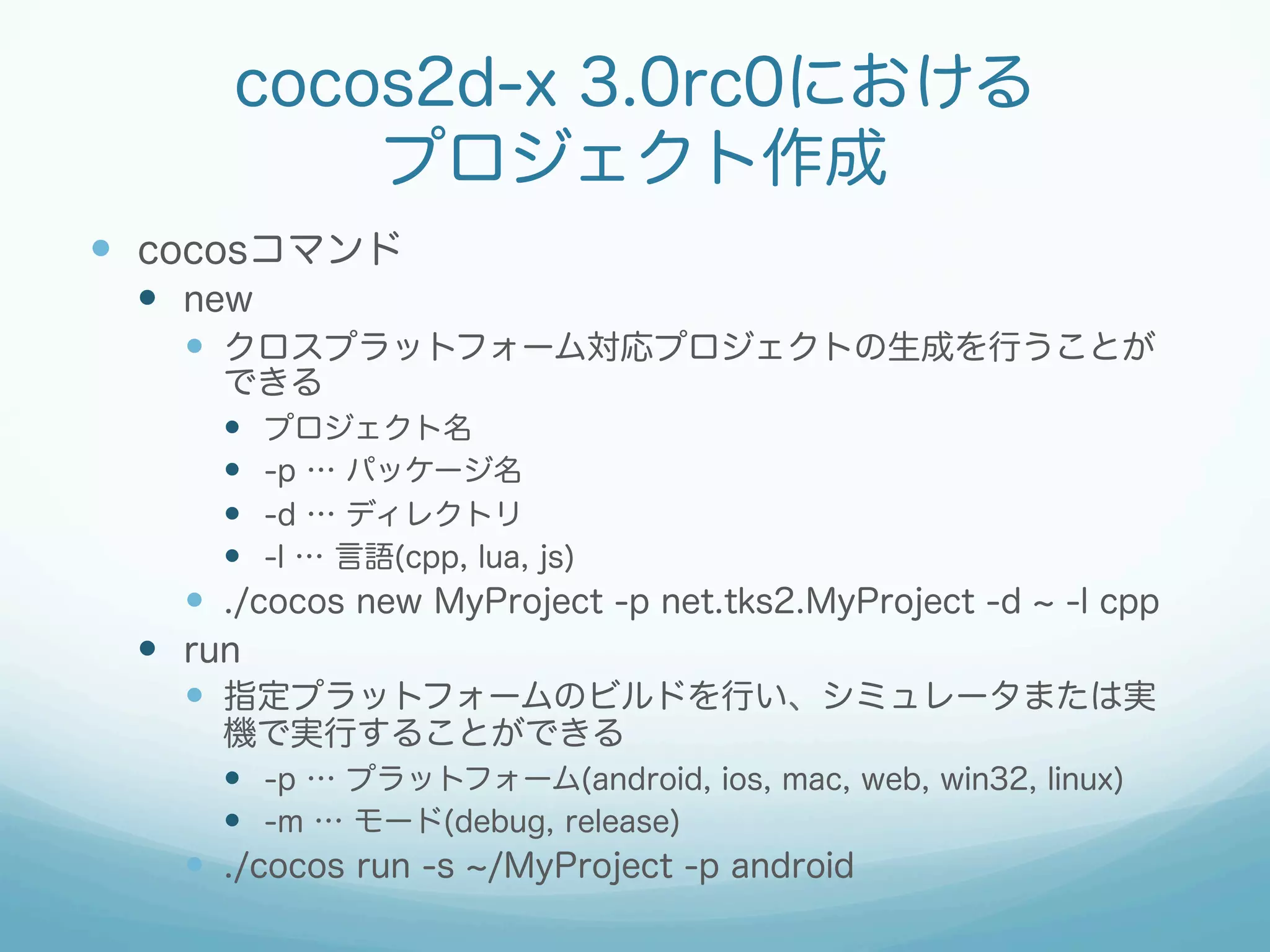 cocos2d-x 3.0rc0における
プロジェクト作成
—  cocosコマンド
—  new
—  クロスプラットフォーム対応プロジェクトの生成を行うことが
できる
—  プロジェクト名
—  -p … パッケージ名
—  -d … ディレクトリ
—  -l … 言語(cpp, lua, js)
—  ./cocos new MyProject -p net.tks2.MyProject -d -l cpp
—  run
—  指定プラットフォームのビルドを行い、シミュレータまたは実
機で実行することができる
—  -p … プラットフォーム(android, ios, mac, web, win32, linux)
—  -m … モード(debug, release)
—  ./cocos run -s /MyProject -p android
 