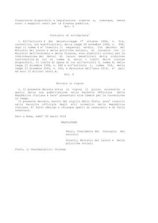 finanziarie disponibili a legislazione vigente e, comunque, senza
nuovi o maggiori oneri per la finanza pubblica.
Art. 5
Contratti di solidarieta'
1. All'articolo 6 del decreto-legge 1° ottobre 1996, n. 510,
convertito, con modificazioni, dalla legge 28 novembre 1996, n. 608,
dopo il comma 4 e' inserito il seguente: «4-bis. Con decreto del
Ministro del lavoro e delle politiche sociali, di concerto con il
Ministro dell'economia e delle finanze, sono stabiliti criteri per la
individuazione dei datori di lavoro beneficiari della riduzione
contributiva di cui al comma 4, entro i limiti delle risorse
disponibili. Il limite di spesa di cui all'articolo 3, comma 8, della
legge 23 dicembre 1998, n. 448 e all'articolo 1, comma 524, della
legge 23 dicembre 2005, n. 266, a decorrere dall'anno 2014, e' pari
ad euro 15 milioni annui.».
Art. 6
Entrata in vigore
1. Il presente decreto entra in vigore il giorno successivo a
quello della sua pubblicazione nella Gazzetta Ufficiale della
Repubblica italiana e sara' presentato alle Camere per la conversione
in legge.
Il presente decreto, munito del sigillo dello Stato, sara' inserito
nella Raccolta ufficiale degli atti normativi della Repubblica
italiana. E' fatto obbligo a chiunque spetti di osservarlo e di farlo
osservare.
Dato a Roma, addi' 20 marzo 2014
NAPOLITANO
Renzi, Presidente del Consiglio dei
ministri
Poletti, Ministro del lavoro e delle
politiche sociali
Visto, il Guardasigilli: Orlando
 