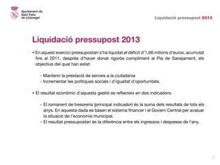 Liquidació pressupost 2013
3
Liquidació pressupost 2013
• En aquest exercici pressupostari s’ha liquidat el dèficit d’1,66 milions d’euros, acumulat
fins al 2011, després d’haver donat rigorós compliment al Pla de Sanejament, els
objectius del qual han estat:
	 - Mantenir la prestació de serveis a la ciutadania
	 - Incrementar les polítiques socials i d’igualtat d’oportunitats.
• El resultat econòmic d’aquesta gestió es reflecteix en dos indicadors:
-	El romanent de tresoreria (principal indicador) és la suma dels resultats de tots els
anys. En aquesta dada es basen el sistema financer i el Govern Central per avaluar
la situació de l’economia municipal.
-	El resultat pressupostari és la diferència entre els ingressos i despeses de l’any.
 